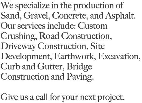 We specialize in the production of Sand, Gravel, Concrete, and Asphalt. Our services include: Custom Crushing, Road Construction, Driveway Construction, Site Development, Earthwork, Excavation, Curb and Gutter, Bridge Construction and Paving. Give us a call for your next project. 